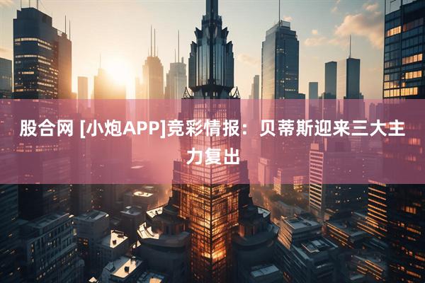 股合网 [小炮APP]竞彩情报：贝蒂斯迎来三大主力复出