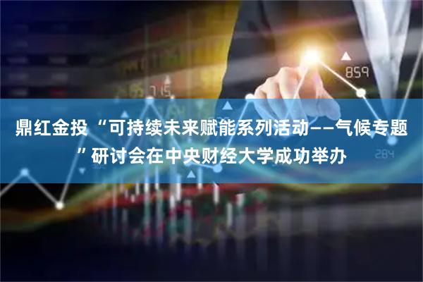 鼎红金投 “可持续未来赋能系列活动——气候专题”研讨会在中央财经大学成功举办