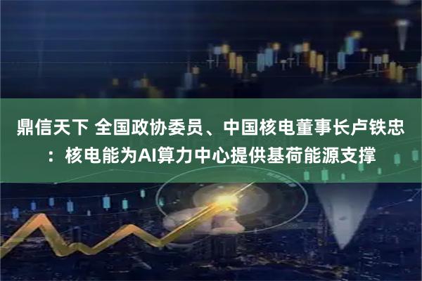鼎信天下 全国政协委员、中国核电董事长卢铁忠：核电能为AI算力中心提供基荷能源支撑