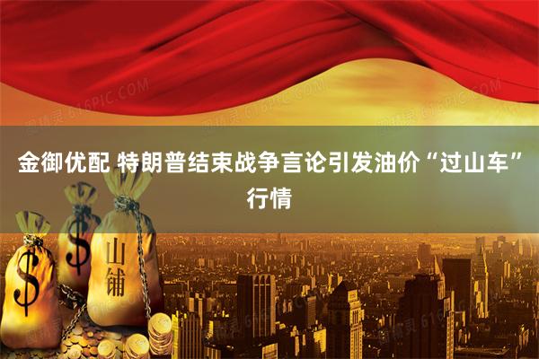 金御优配 特朗普结束战争言论引发油价“过山车”行情