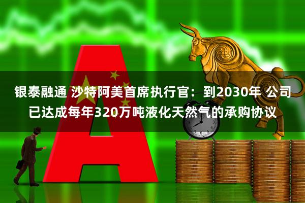 银泰融通 沙特阿美首席执行官：到2030年 公司已达成每年320万吨液化天然气的承购协议