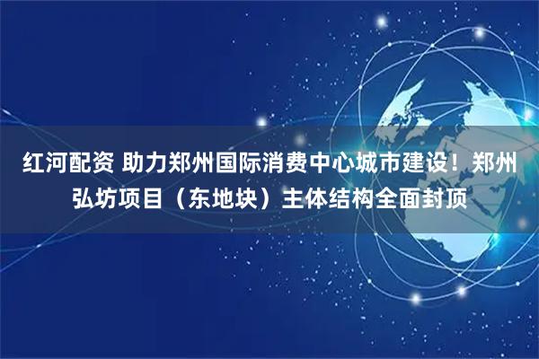 红河配资 助力郑州国际消费中心城市建设！郑州弘坊项目（东地块）主体结构全面封顶