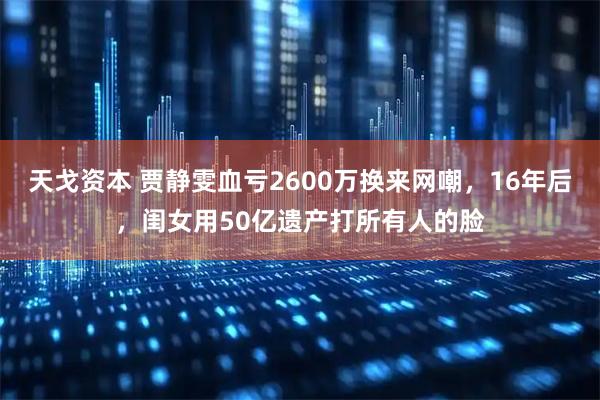 天戈资本 贾静雯血亏2600万换来网嘲，16年后，闺女用50亿遗产打所有人的脸