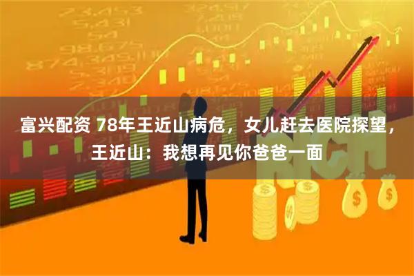 富兴配资 78年王近山病危，女儿赶去医院探望，王近山：我想再见你爸爸一面