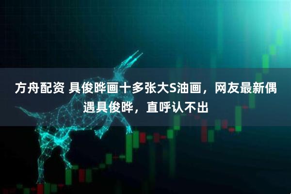 方舟配资 具俊晔画十多张大S油画，网友最新偶遇具俊晔，直呼认不出