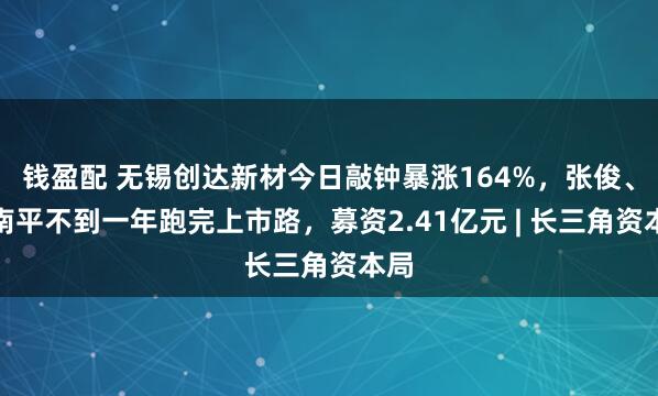 钱盈配 无锡创达新材今日敲钟暴涨164%，张俊、陆南平不到一年跑完上市路，募资2.41亿元 | 长三角资本局
