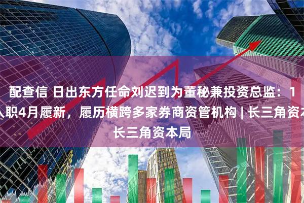 配查信 日出东方任命刘迟到为董秘兼投资总监：1月入职4月履新，履历横跨多家券商资管机构 | 长三角资本局