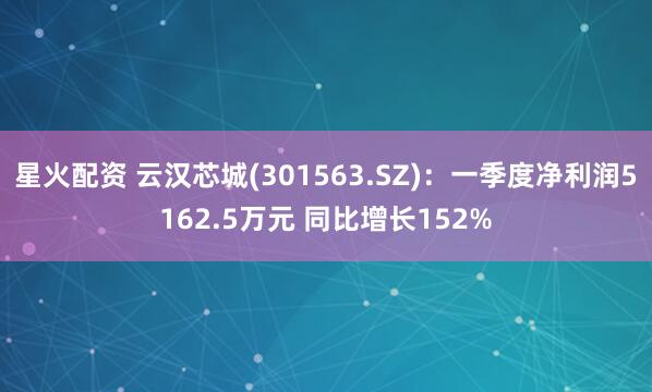 星火配资 云汉芯城(301563.SZ)：一季度净利润5162.5万元 同比增长152%