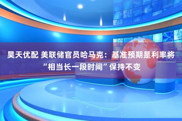 昊天优配 美联储官员哈马克：基准预期是利率将“相当长一段时间”保持不变